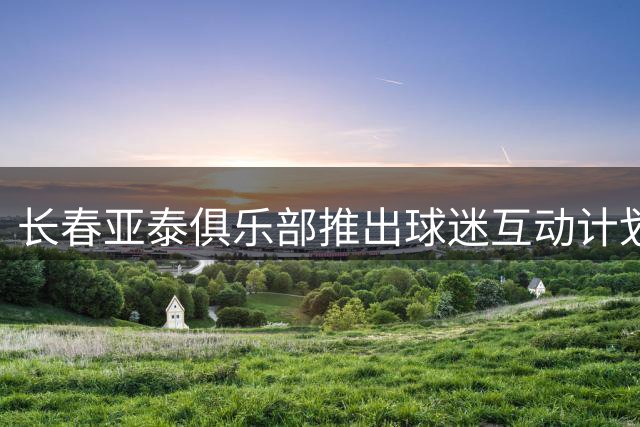 长春亚泰俱乐部推出球迷互动计划：9月9日基地开放